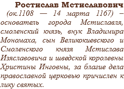 Ростислав Мстиславович (ок.1108 — 14 марта 1167) –основатель города Мстиславля, смоленский князь, внук Владимира Мономаха, сын Великокиевского и Смоленского князя Мстислава Изяславовича и шведской королевны Христины Инговны, за благие дела православной церковью причислен к лику святых.