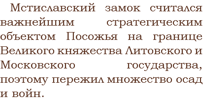 Мстиславский замок считался важнейшим стратегическим объектом Посожья на границе Великого княжества Литовского и Московского государства, поэтому пережил множество осад и войн.