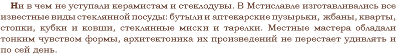 Ни в чем не уступали керамистам и стеклодувы. В Мстиславле изготавливались все известные виды стеклянной посуды: бутыли и аптекарские пузырьки, жбаны, кварты, стопки, кубки и ковши, стеклянные миски и тарелки. Местные мастера обладали тонким чувством формы, архитектоника их произведений не перестает удивлять и по сей день.