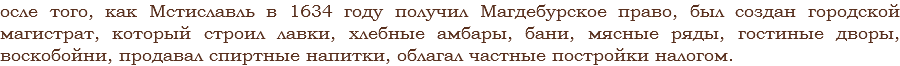 осле того, как Мстиславль в 1634 году получил Магдебурское право, был создан городской магистрат, который строил лавки, хлебные амбары, бани, мясные ряды, гостиные дворы, воскобойни, продавал спиртные напитки, облагал частные постройки налогом.