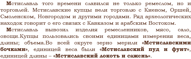 Мстиславль того времени славился не только ремеслом, но и торговлей. Мстиславские купцы вели торговлю с Киевом, Оршей, Смоленском, Новгородом и другими городами. Ряд археологических находок говорит о его связях с Кавказом и арабским Востоком.
Мстиславль вывозил изделия ремесленников, мясо, сало, овощи.Купцы пользовались своими единицами измерения веса, длины; объема.Во всей округе зерно мерили «Мстиславскими бочками», единицей веса были «Мстиславский пуд и фунт», единицей длины – «Мстиславский локоть и сажень».