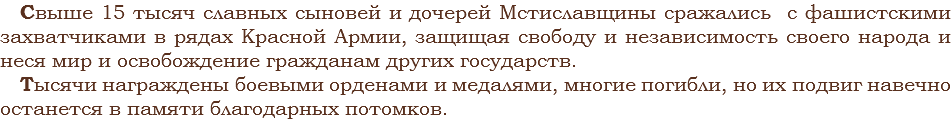 Свыше 15 тысяч славных сыновей и дочерей Мстиславщины сражались с фашистскими захватчиками в рядах Красной Армии, защищая свободу и независимость своего народа и неся мир и освобождение гражданам других государств. Тысячи награждены боевыми орденами и медалями, многие погибли, но их подвиг навечно останется в памяти благодарных потомков.