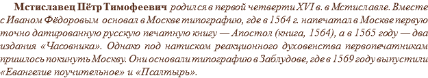 Мстиславец Пётр Тимофеевич родился в первой четверти XVI в. в Мстиславле. Вместе с Иваном Фёдоровым основал в Москве типографию, где в 1564 г. напечатал в Москве первую точно датированную русскую печатную книгу — Апостол (книга, 1564), а в 1565 году — два издания «Часовника». Однако под натиском реакционного духовенства первопечатникам пришлось покинуть Москву. Они основали типографию в Заблудове, где в 1569 году выпустили «Евангелие поучительное» и «Псалтырь».