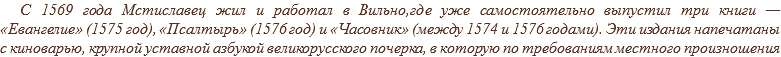 С 1569 года Мстиславец жил и работал в Вильно,где уже самостоятельно выпустил три книги — «Евангелие» (1575 год), «Псалтырь» (1576 год) и «Часовник» (между 1574 и 1576 годами). Эти издания напечатаны с киноварью, крупной уставной азбукой великорусского почерка, в которую по требованиям местного произношения 