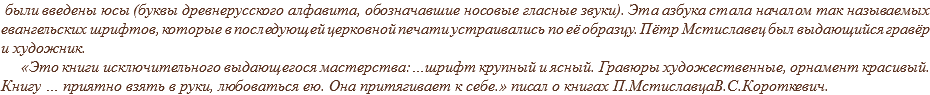  были введены юсы (буквы древнерусского алфавита, обозначавшие носовые гласные звуки). Эта азбука стала началом так называемых евангельских шрифтов, которые в последующей церковной печати устраивались по её образцу. Пётр Мстиславец был выдающийся гравёр и художник. «Это книги исключительного выдающегося мастерства:…шрифт крупный и ясный. Гравюры художественные, орнамент красивый. Книгу … приятно взять в руки, любоваться ею. Она притягивает к себе.» писал о книгах П.МстиславцаВ.С.Короткевич.