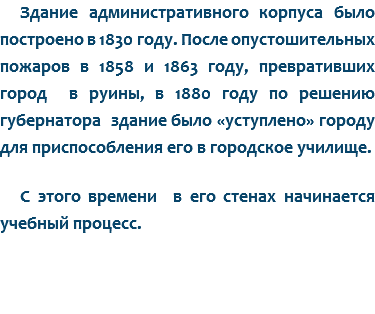 Здание административного корпуса было построено в 1830 году. После опустошительных пожаров в 1858 и 1863 году, превративших город в руины, в 1880 году по решению губернатора здание было «уступлено» городу для приспособления его в городское училище. С этого времени в его стенах начинается учебный процесс. 