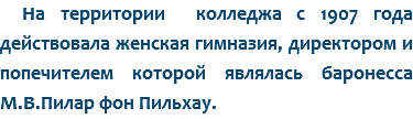 На территории колледжа с 1907 года действовала женская гимназия, директором и попечителем которой являлась баронесса М.В.Пилар фон Пильхау.