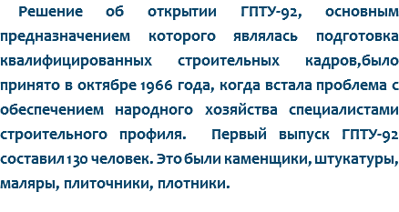 Решение об открытии ГПТУ-92, основным предназначением которого являлась подготовка квалифицированных строительных кадров,было принято в октябре 1966 года, когда встала проблема с обеспечением народного хозяйства специалистами строительного профиля. Первый выпуск ГПТУ-92 составил 130 человек. Это были каменщики, штукатуры, маляры, плиточники, плотники. 