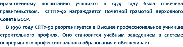 нравственному воспитанию учащихся в 1979 году была отмечена правительством. СГПТУ-92 награждается Почетной грамотой Верховного Совета БССР.
В 1998 году СПТУ-92 реорганизуется в Высшее профессиональное училище строительного профиля. Оно становится учебным заведением в системе непрерывного профессионального образования и обеспечивает 