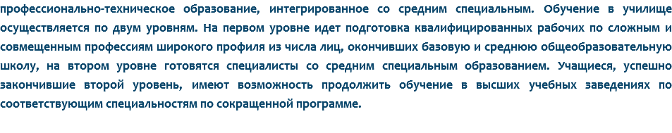 профессионально-техническое образование, интегрированное со средним специальным. Обучение в училище осуществляется по двум уровням. На первом уровне идет подготовка квалифицированных рабочих по сложным и совмещенным профессиям широкого профиля из числа лиц, окончивших базовую и среднюю общеобразовательную школу, на втором уровне готовятся специалисты со средним специальным образованием. Учащиеся, успешно закончившие второй уровень, имеют возможность продолжить обучение в высших учебных заведениях по соответствующим специальностям по сокращенной программе.