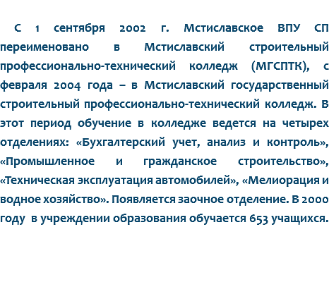 
С 1 сентября 2002 г. Мстиславское ВПУ СП переименовано в Мстиславский строительный профессионально-технический колледж (МГСПТК), с февраля 2004 года – в Мстиславский государственный строительный профессионально-технический колледж. В этот период обучение в колледже ведется на четырех отделениях: «Бухгалтерский учет, анализ и контроль», «Промышленное и гражданское строительство», «Техническая эксплуатация автомобилей», «Мелиорация и водное хозяйство». Появляется заочное отделение. В 2000 году в учреждении образования обучается 653 учащихся.