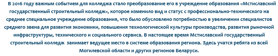 В 2016 году важным событием для колледжа стало преобразование его в учреждение образования «Мстиславский государственный строительный колледж», которое изменило вид и статус с профессионально-технического на среднее специальное учреждение образования, что было обусловлено потребностью в увеличении специалистов среднего звена для развития экономики, повышения технологической культуры производства, развития рыночной инфраструктуры, технического и социального сервиса. В настоящее время Мстиславский государственный строительный колледж занимает ведущее место в системе образования региона. Здесь учатся ребята из всей Могилевской области и других регионов Беларуси.