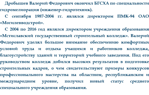 Дробышев Валерий Федорович окончил БГСХА по специальности гидромелиорация (инженер-гидротехник).
С сентября 1987-2004 гг. являлся директором ПМК-94 ОАО «Могилевводстрой».
С 2004 по 2016 год являлся директором учреждения образования «Мстиславский государственный строительный колледж». Валерий Федорович уделял большое внимание обеспечению комфортных условий труда и отдыха учащихся и работников колледжа, благоустройству зданий и территорий учебного заведения. Под его руководством колледж добился высоких результатов в подготовке строительных кадров, о чем свидетельствуют призеры конкурсов профессионального мастерства на областном, республиканском и международном уровне, получил новый статус среднего специального учреждения образования.
